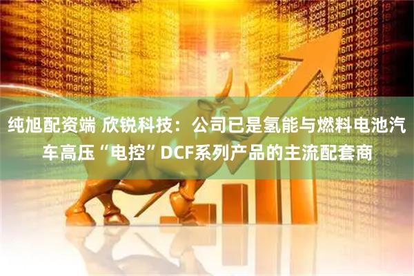 纯旭配资端 欣锐科技：公司已是氢能与燃料电池汽车高压“电控”DCF系列产品的主流配套商