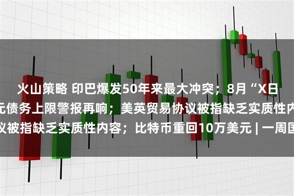 火山策略 印巴爆发50年来最大冲突；8月“X日”逼近，美国36万亿美元债务上限警报再响；美英贸易协议被指缺乏实质性内容；比特币重回10万美元 | 一周国际财经