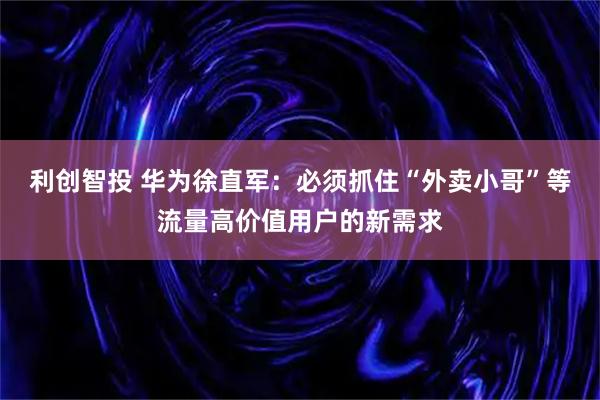 利创智投 华为徐直军：必须抓住“外卖小哥”等流量高价值用户的新需求