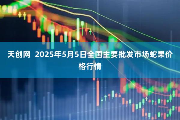 天创网  2025年5月5日全国主要批发市场蛇果价格行情