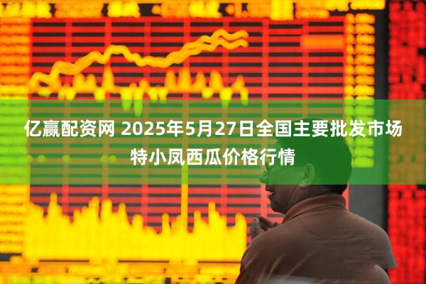 亿赢配资网 2025年5月27日全国主要批发市场特小凤西瓜价格行情