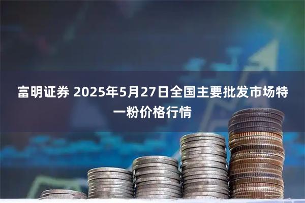 富明证券 2025年5月27日全国主要批发市场特一粉价格行情