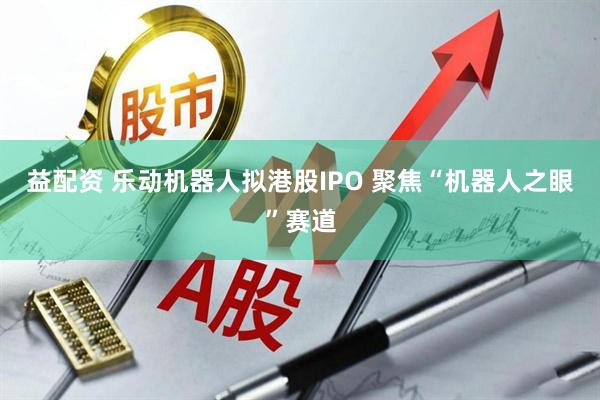 益配资 乐动机器人拟港股IPO 聚焦“机器人之眼”赛道