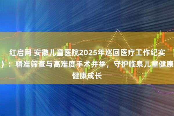红启网 安徽儿童医院2025年巡回医疗工作纪实（二）：精准筛查与高难度手术并举，守护临泉儿童健康成长