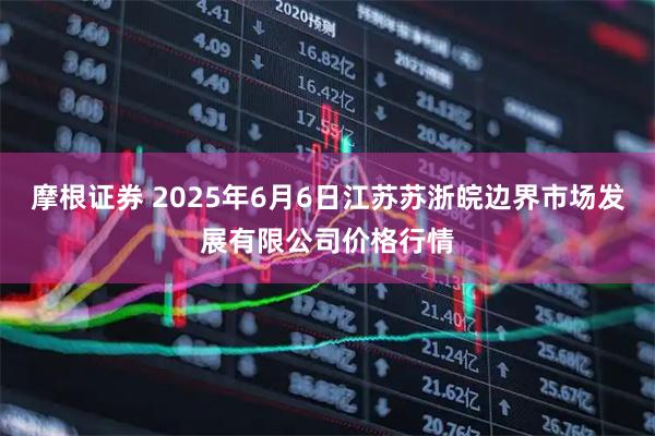 摩根证券 2025年6月6日江苏苏浙皖边界市场发展有限公司价格行情