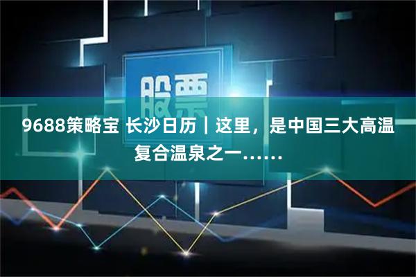 9688策略宝 长沙日历｜这里，是中国三大高温复合温泉之一……