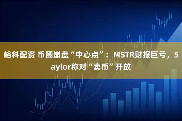 峪科配资 币圈崩盘“中心点”：MSTR财报巨亏，Saylor称对“卖币”开放