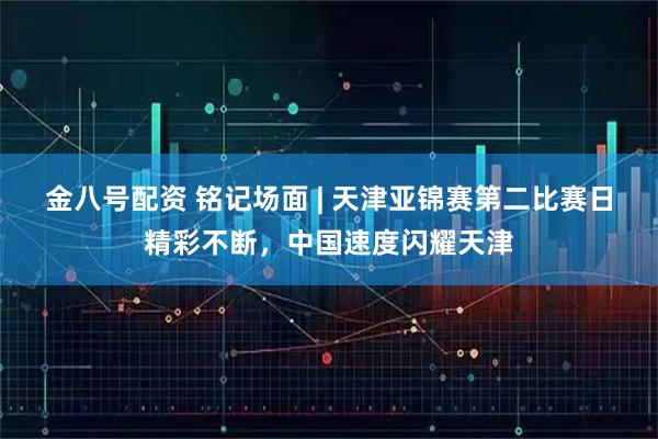 金八号配资 铭记场面 | 天津亚锦赛第二比赛日精彩不断，中国速度闪耀天津