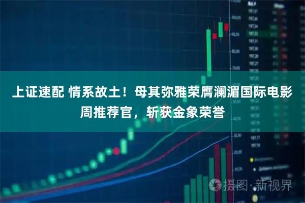 上证速配 情系故土！母其弥雅荣膺澜湄国际电影周推荐官，斩获金象荣誉
