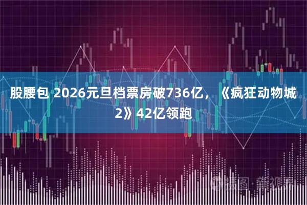 股腰包 2026元旦档票房破736亿，《疯狂动物城2》42亿领跑