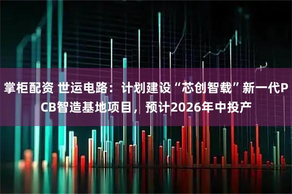 掌柜配资 世运电路：计划建设“芯创智载”新一代PCB智造基地项目，预计2026年中投产